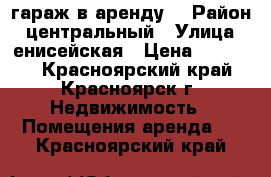 гараж в аренду  › Район ­ центральный › Улица ­ енисейская › Цена ­ 50 000 - Красноярский край, Красноярск г. Недвижимость » Помещения аренда   . Красноярский край